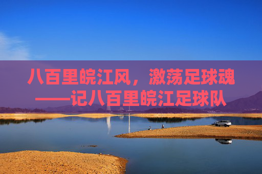 八百里皖江风,激荡足球魂——记八百里皖江足球队