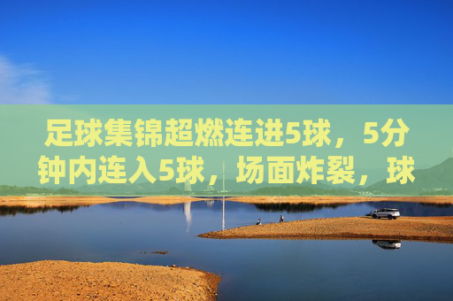 足球集锦超燃连进5球，5分钟内连入5球，场面炸裂，球迷热血沸腾！