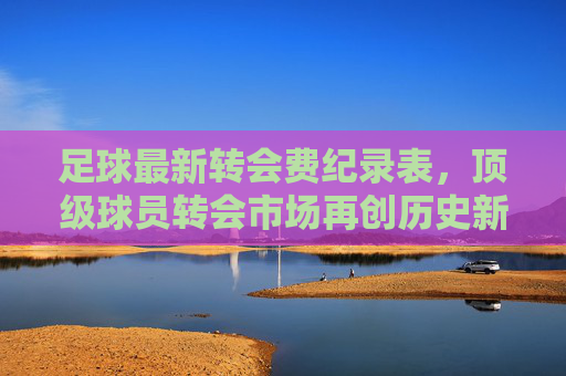 足球最新转会费纪录表，顶级球员转会市场再创历史新高