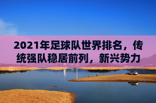 2021年足球队世界排名，传统强队稳居前列，新兴势力持续发力，2021年足球队世界排名，传统强队稳居前列，新兴势力持续发力