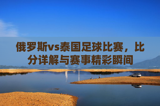俄罗斯vs泰国足球比赛，比分详解与赛事精彩瞬间