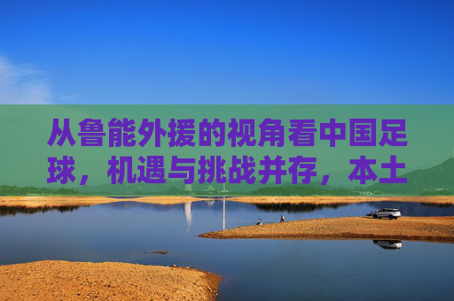 从鲁能外援的视角看中国足球,机遇与挑战并存,本土化发展是关键