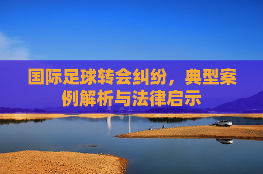 国际足球转会纠纷,典型案例解析与法律启示