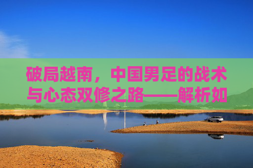 破局越南,中国男足的战术与心态双修之路——解析如何战胜越南队