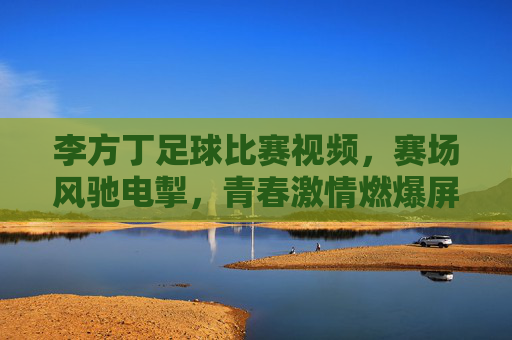 李方丁足球比赛视频，赛场风驰电掣，青春激情燃爆屏幕