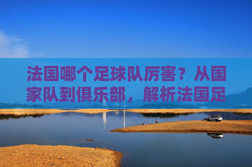 法国哪个足球队厉害?从国家队到俱乐部,解析法国足球的巅峰力量