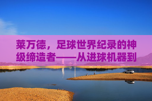 莱万德,足球世界纪录的神级缔造者——从进球机器到历史传奇的跨越