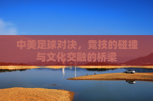中美足球对决,竞技的碰撞与文化交融的桥梁
