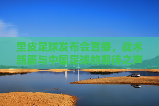 里皮足球发布会直播,战术新篇与中国足球的期待之声