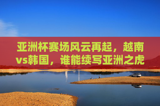 亚洲杯赛场风云再起,越南vs韩国,谁能续写亚洲之虎的传奇?