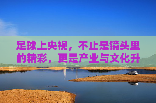 足球上央视,不止是镜头里的精彩,更是产业与文化升级的催化剂,足球上央视,镜头里的精彩,更是产业与文化升级的催化剂