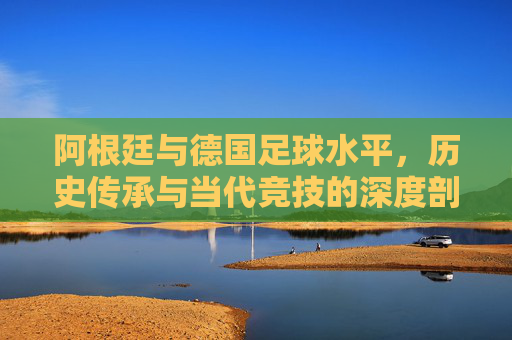 阿根廷与德国足球水平,历史传承与当代竞技的深度剖析