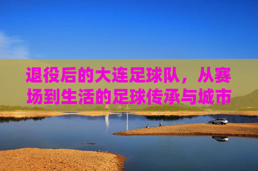 退役后的大连足球队，从赛场到生活的足球传承与城市记忆