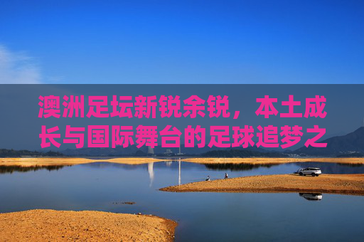 澳洲足坛新锐余锐，本土成长与国际舞台的足球追梦之旅