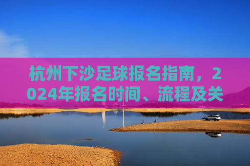杭州下沙足球报名指南,2024年报名时间、流程及关键注意事项