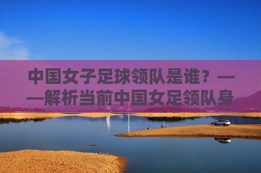 中国女子足球领队是谁?——解析当前中国女足领队身份与团队管理情况