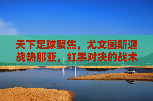 天下足球聚焦，尤文图斯迎战热那亚，红黑对决的战术博弈与悬念