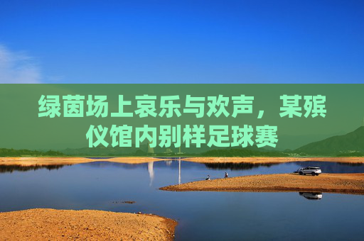 绿茵场上哀乐与欢声,某殡仪馆内别样足球赛