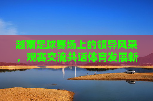 越南足球赛场上的领导风采,观赛交流共话体育发展新篇章
