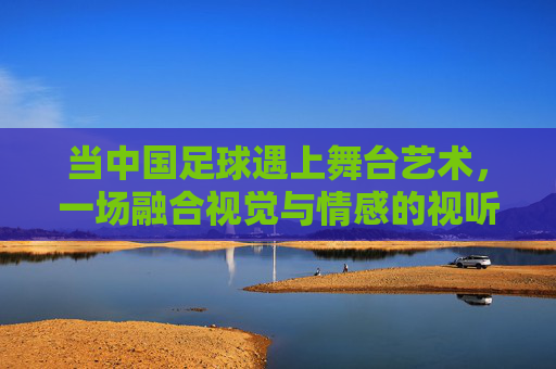 当中国足球遇上舞台艺术,一场融合视觉与情感的视听盛宴,当中国足球遇上舞台艺术,一场融合视觉与情感的视听盛宴