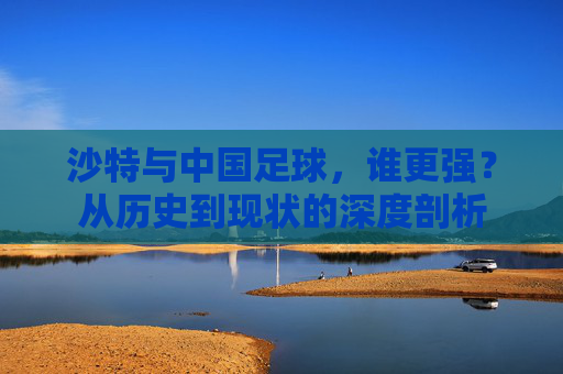 沙特与中国足球,谁更强?从历史到现状的深度剖析