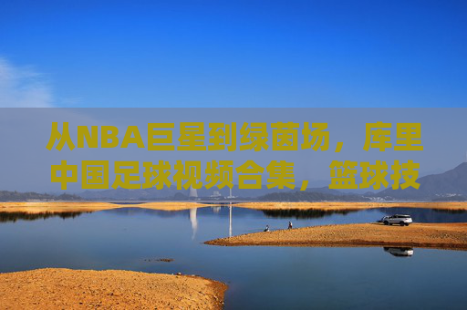 从NBA巨星到绿茵场,库里中国足球视频合集,篮球技巧与足球艺术的趣味碰撞