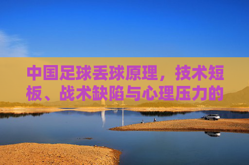 中国足球丢球原理，技术短板、战术缺陷与心理压力的连锁反应