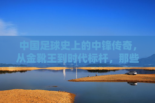 中国足球史上的中锋传奇,从金靴王到时代标杆,那些闪耀绿茵的锋线巨匠