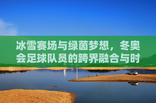 冰雪赛场与绿茵梦想,冬奥会足球队员的跨界融合与时代担当