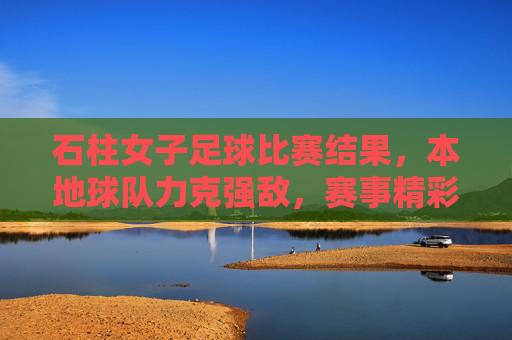 石柱女子足球比赛结果,本地球队力克强敌,赛事精彩纷呈,展现团队竞技风采,石柱女子足球赛,本地球队力克强敌,赛事精彩展现团队竞技风采