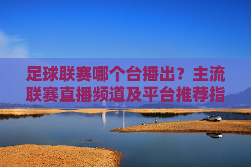 足球联赛哪个台播出?主流联赛直播频道及平台推荐指南,足球联赛哪个台播出?主流联赛直播频道及平台推荐指南