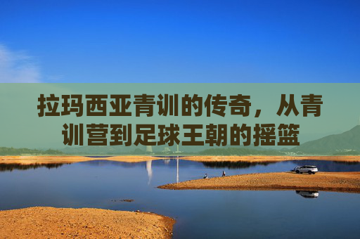 拉玛西亚青训的传奇,从青训营到足球王朝的摇篮