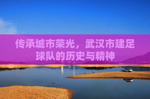 传承城市荣光,武汉市建足球队的历史与精神