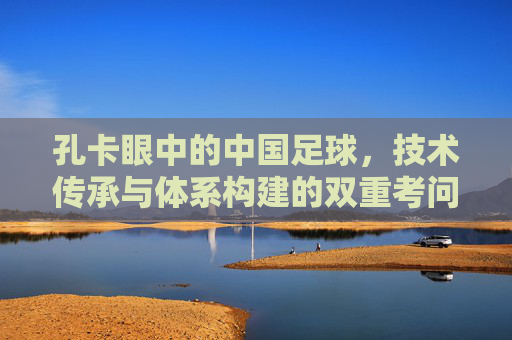 孔卡眼中的中国足球，技术传承与体系构建的双重考问