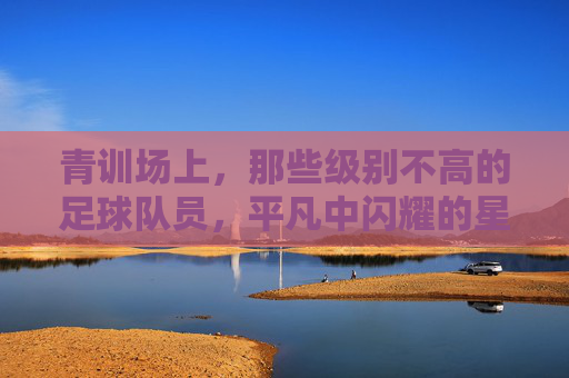 青训场上,那些级别不高的足球队员,平凡中闪耀的星光