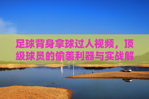 足球背身拿球过人视频,顶级球员的偷袭利器与实战解析