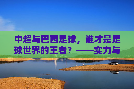 中超与巴西足球,谁才是足球世界的王者?——实力与底蕴的深度对决