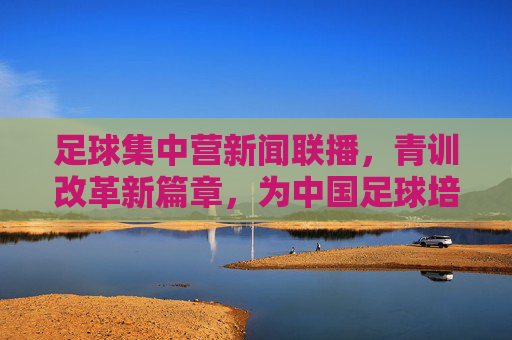 足球集中营新闻联播，青训改革新篇章，为中国足球培养未来之星
