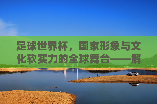 足球世界杯，国家形象与文化软实力的全球舞台——解析足球世界杯对国家的影响