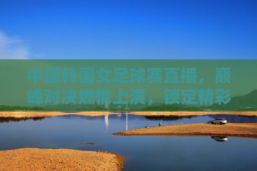 中国韩国女足球赛直播，巅峰对决燃情上演，锁定精彩瞬间，中国韩国女足球赛直播，巅峰对决燃情上演，锁定精彩瞬间