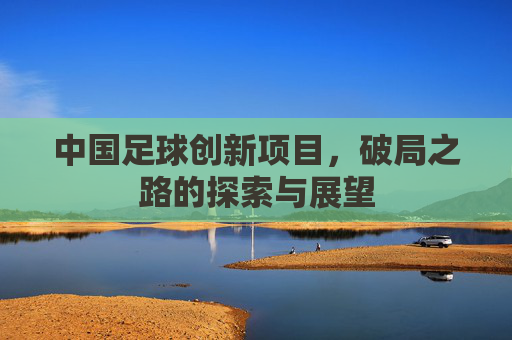 中国足球创新项目,破局之路的探索与展望