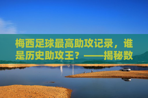 梅西足球最高助攻记录，谁是历史助攻王？——揭秘数据背后的故事