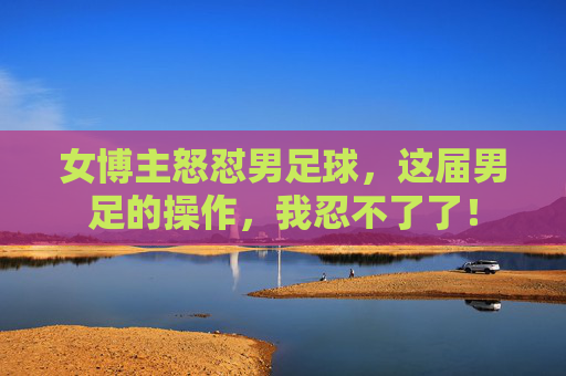 女博主怒怼男足球，这届男足的操作，我忍不了了！