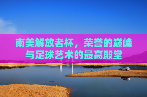 南美解放者杯，荣誉的巅峰与足球艺术的最高殿堂