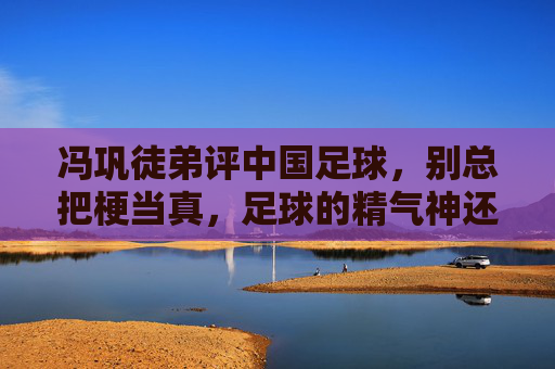 冯巩徒弟评中国足球,别总把梗当真,足球的精气神还得靠脚踏实地的坚持