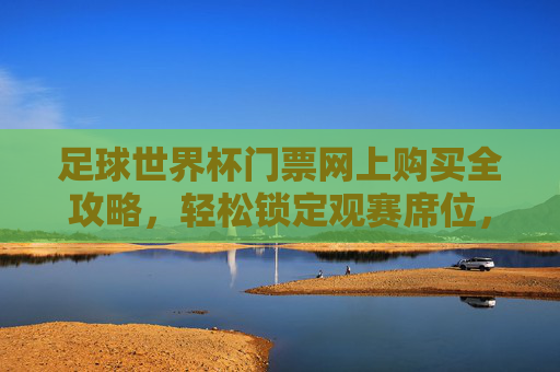足球世界杯门票网上购买全攻略,轻松锁定观赛席位,体验顶级赛事魅力