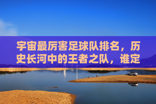 宇宙最厉害足球队排名,历史长河中的王者之队,谁定义了足球的巅峰?宇宙最厉害足球队排名,历史长河中的王者之队,谁定义了足球的巅峰?