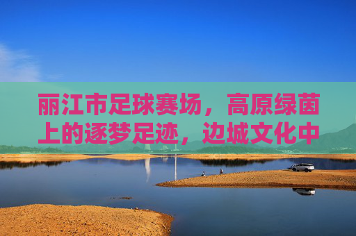 丽江市足球赛场，高原绿茵上的逐梦足迹，边城文化中的体育新篇