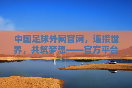 中国足球外网官网,连接世界,共筑梦想——官方平台的价值与全球影响力,中国足球外网官网,连接世界,共筑梦想——官方平台的价值与全球影响力