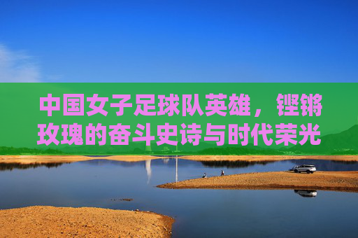 中国女子足球队英雄,铿锵玫瑰的奋斗史诗与时代荣光